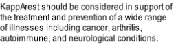 KappArest should be considered in support of 
the treatment and prevention of a wide range 
of illnesses including cancer, arthritis,
autoimmune, and neurological conditions.
